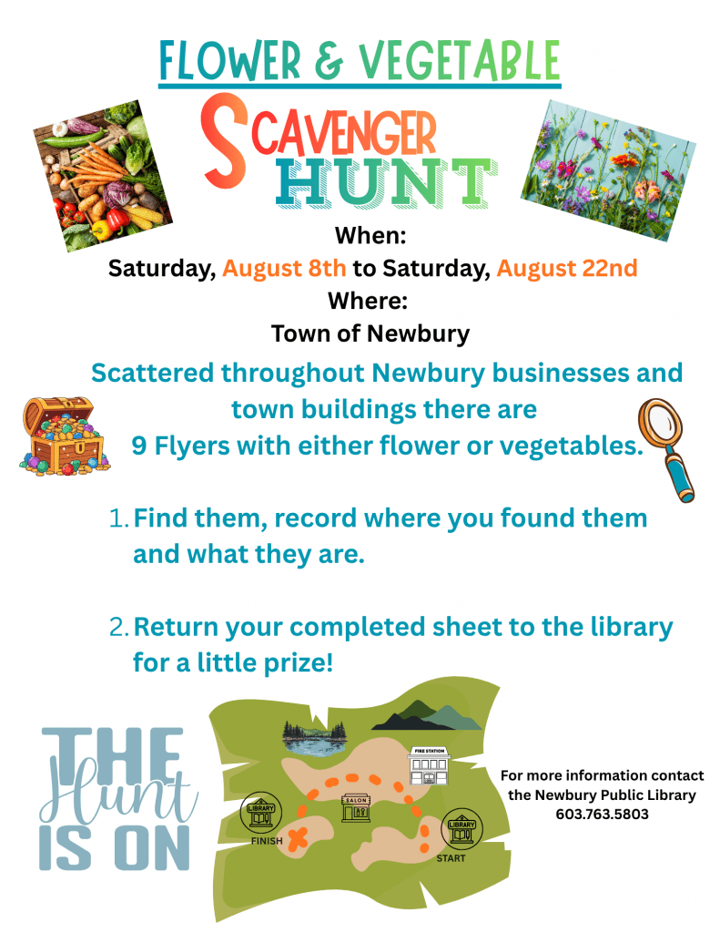 There is a Flower and Vegetable Scavenger Hunt. Scattered throughout Newbury businesses and town buildings there are 9 flyers with either flower or vegetables.
Find them, record where you found them and what they are.
Return your completed sheet to the library for a little prize!